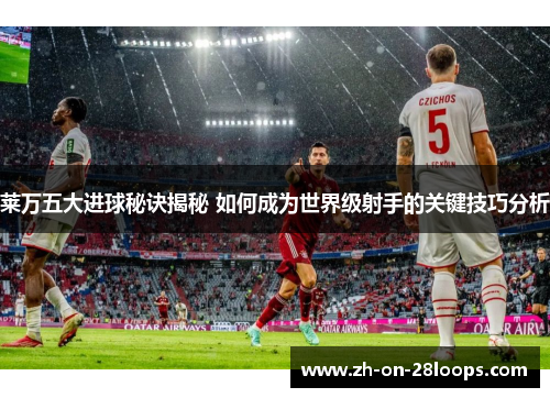 莱万五大进球秘诀揭秘 如何成为世界级射手的关键技巧分析