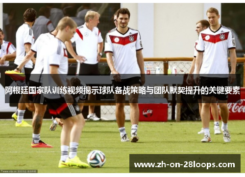 阿根廷国家队训练视频揭示球队备战策略与团队默契提升的关键要素