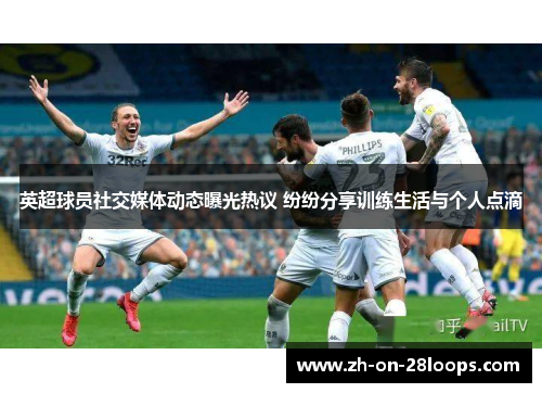英超球员社交媒体动态曝光热议 纷纷分享训练生活与个人点滴
