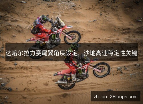 达喀尔拉力赛尾翼角度设定,沙地高速稳定性关键 达喀尔拉力赛尾翼角度设定,沙地高速稳定性关键