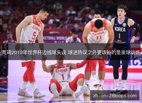 周琦2019年世界杯边线球失误 球迷热议之外更该补的是发球训练 周琦2019年世界杯边线球失误 球迷热议之外更该补的是发球训练